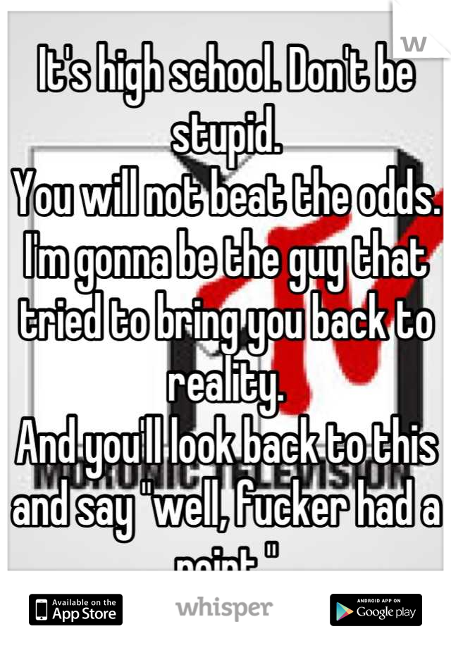 It's high school. Don't be stupid. 
You will not beat the odds. 
I'm gonna be the guy that tried to bring you back to reality. 
And you'll look back to this and say "well, fucker had a point."