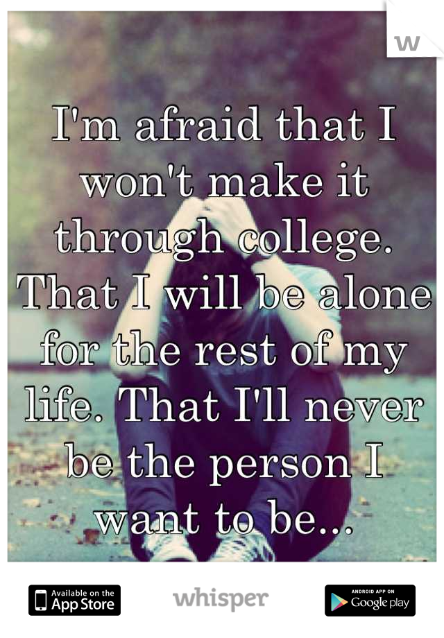 I'm afraid that I won't make it through college. That I will be alone for the rest of my life. That I'll never be the person I want to be...