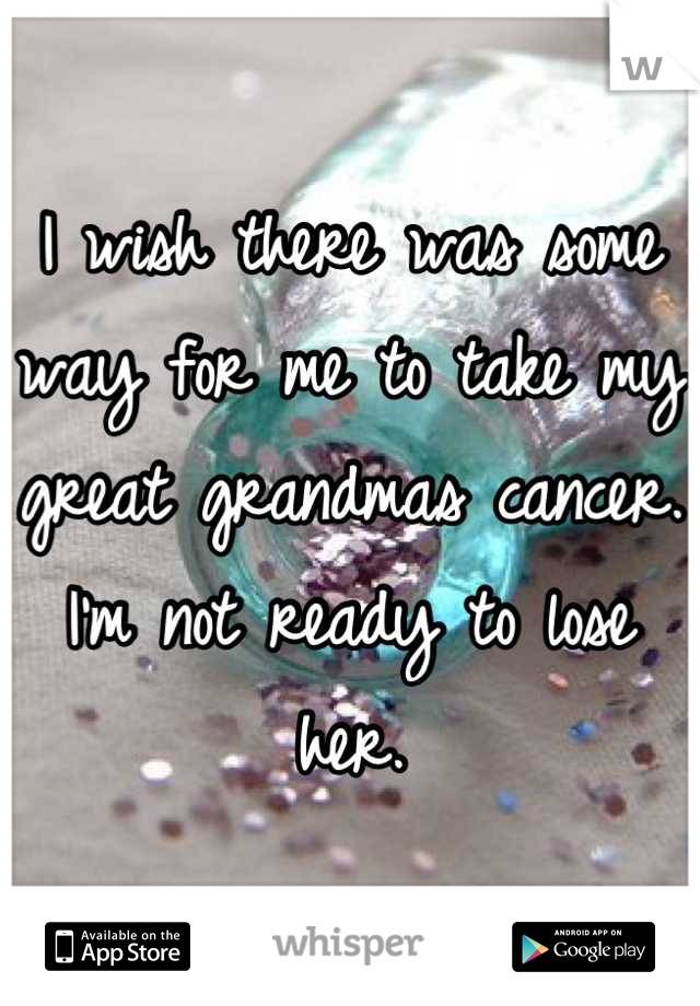 I wish there was some way for me to take my great grandmas cancer. 
I'm not ready to lose her.