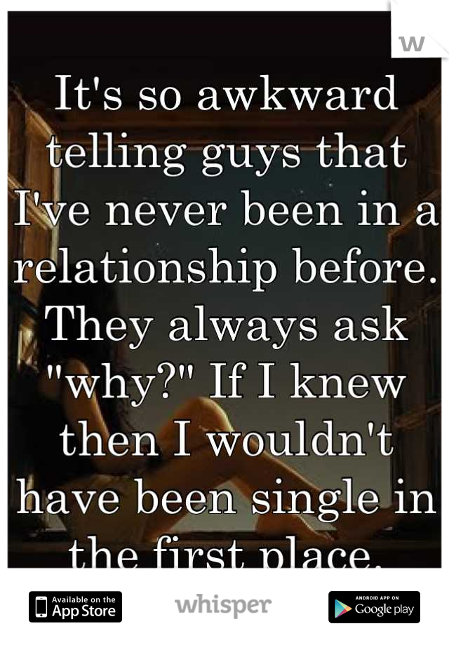 It's so awkward telling guys that I've never been in a relationship before. They always ask "why?" If I knew then I wouldn't have been single in the first place.