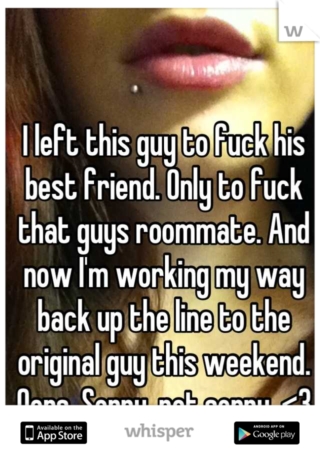 I left this guy to fuck his best friend. Only to fuck that guys roommate. And now I'm working my way back up the line to the original guy this weekend. Oops. Sorry, not sorry. <3