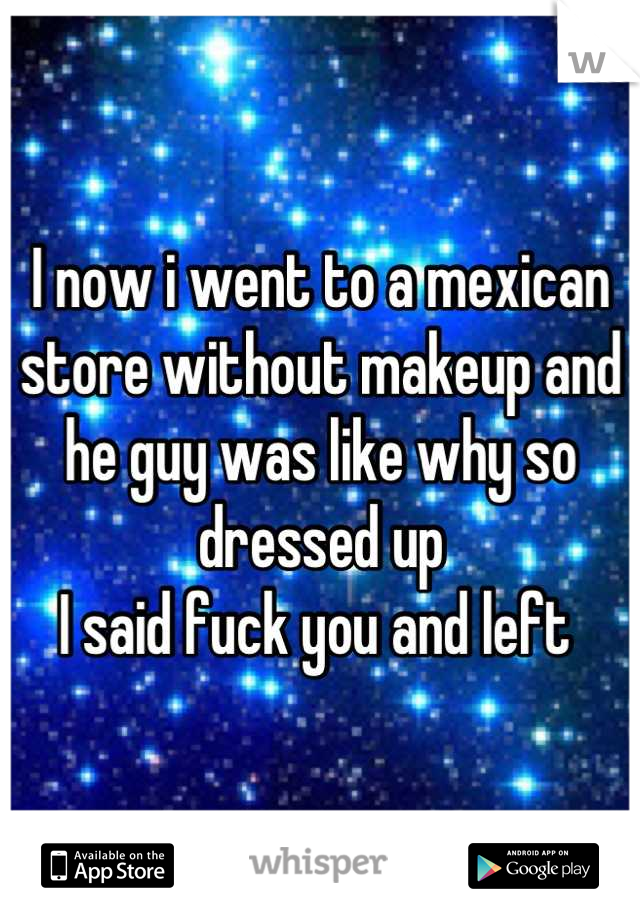 I now i went to a mexican store without makeup and he guy was like why so dressed up 
I said fuck you and left 