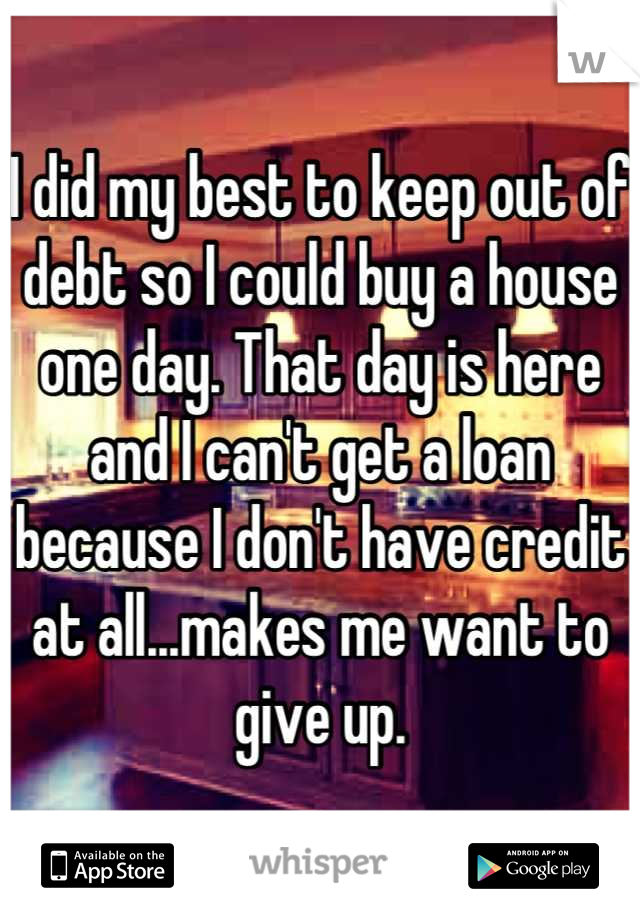 I did my best to keep out of debt so I could buy a house one day. That day is here and I can't get a loan because I don't have credit at all...makes me want to give up.