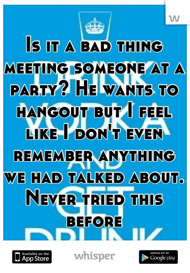 Is it a bad thing meeting someone at a party? He wants to hangout but I feel like I don't even remember anything we had talked about. Never tried this before