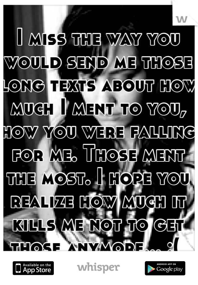 I miss the way you would send me those long texts about how much I ment to you, how you were falling for me. Those ment the most. I hope you realize how much it kills me not to get those anymore... :( 