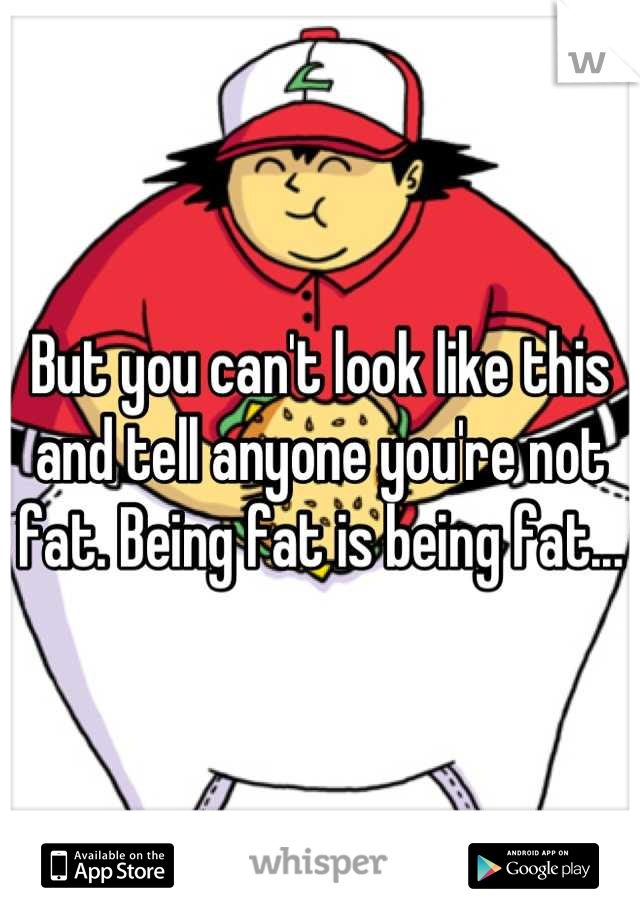 But you can't look like this and tell anyone you're not fat. Being fat is being fat...