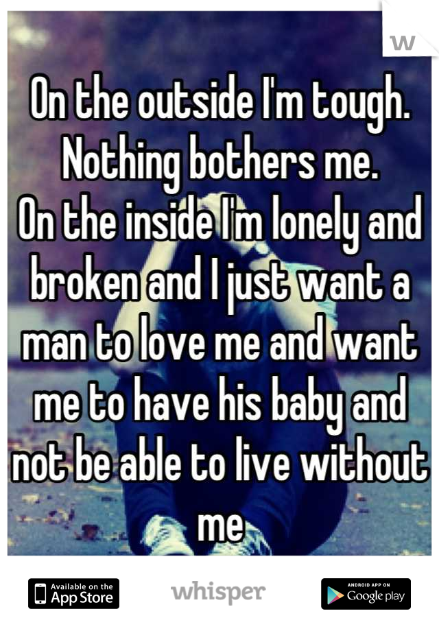 On the outside I'm tough. Nothing bothers me. 
On the inside I'm lonely and broken and I just want a man to love me and want me to have his baby and not be able to live without me