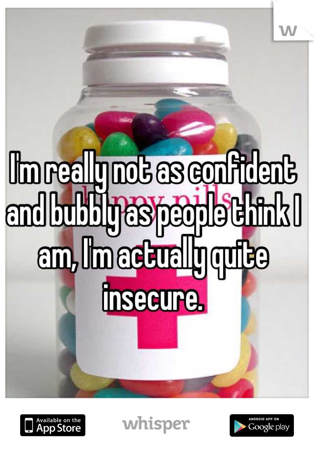 I'm really not as confident and bubbly as people think I am, I'm actually quite insecure.