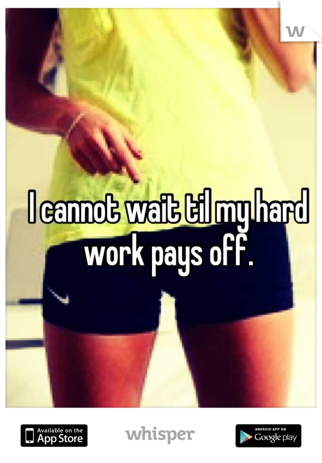 I cannot wait til my hard work pays off.