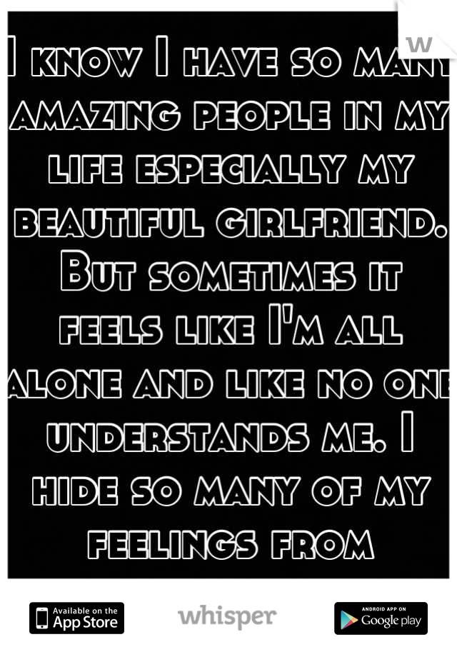 I know I have so many amazing people in my life especially my beautiful girlfriend. But sometimes it feels like I'm all alone and like no one understands me. I hide so many of my feelings from everyone