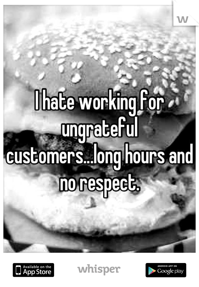 I hate working for ungrateful customers...long hours and no respect.