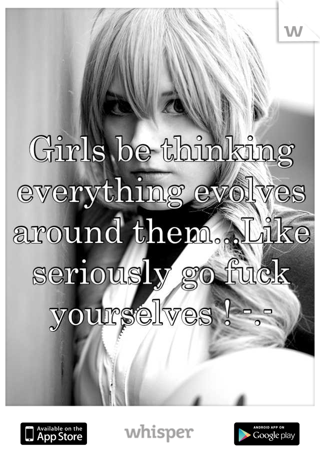 Girls be thinking everything evolves around them...Like seriously go fuck yourselves ! -.-