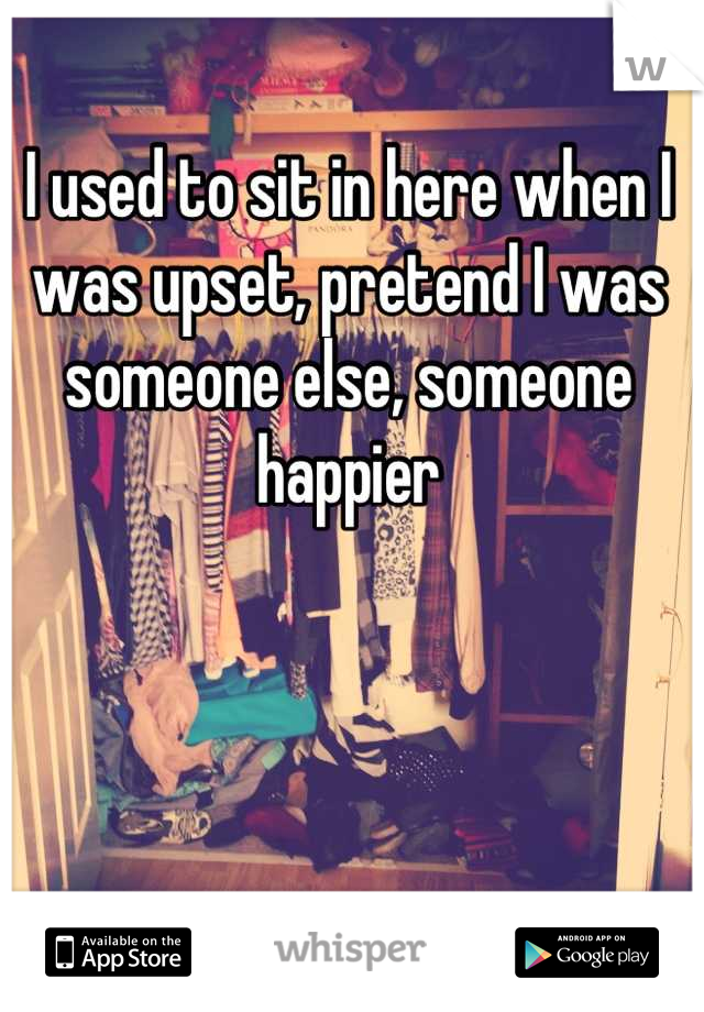 I used to sit in here when I was upset, pretend I was someone else, someone happier