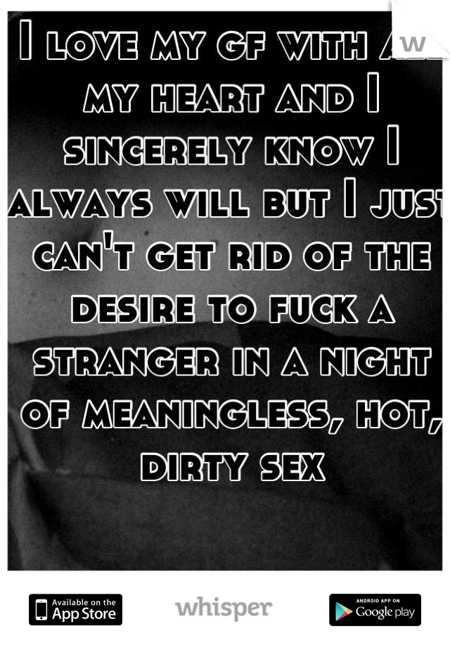 I love my gf with all my heart and I sincerely know I always will but I just can't get rid of the desire to fuck a stranger in a night of meaningless, hot, dirty sex