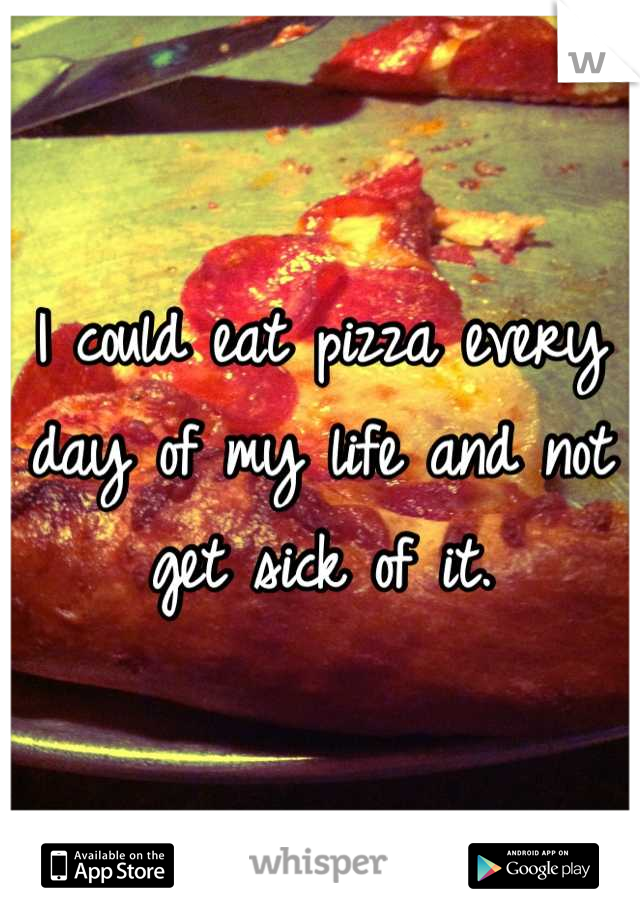 I could eat pizza every day of my life and not get sick of it.