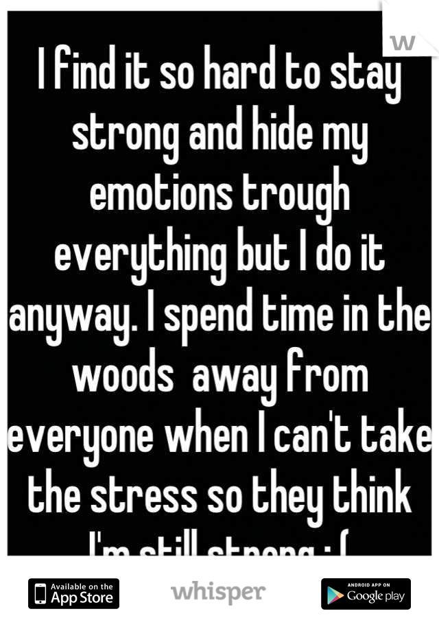 I find it so hard to stay strong and hide my emotions trough everything but I do it anyway. I spend time in the woods  away from everyone when I can't take the stress so they think I'm still strong :,(