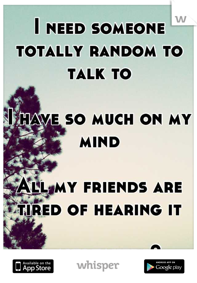 I need someone totally random to talk to

I have so much on my mind

All my friends are tired of hearing it

… any takers? 