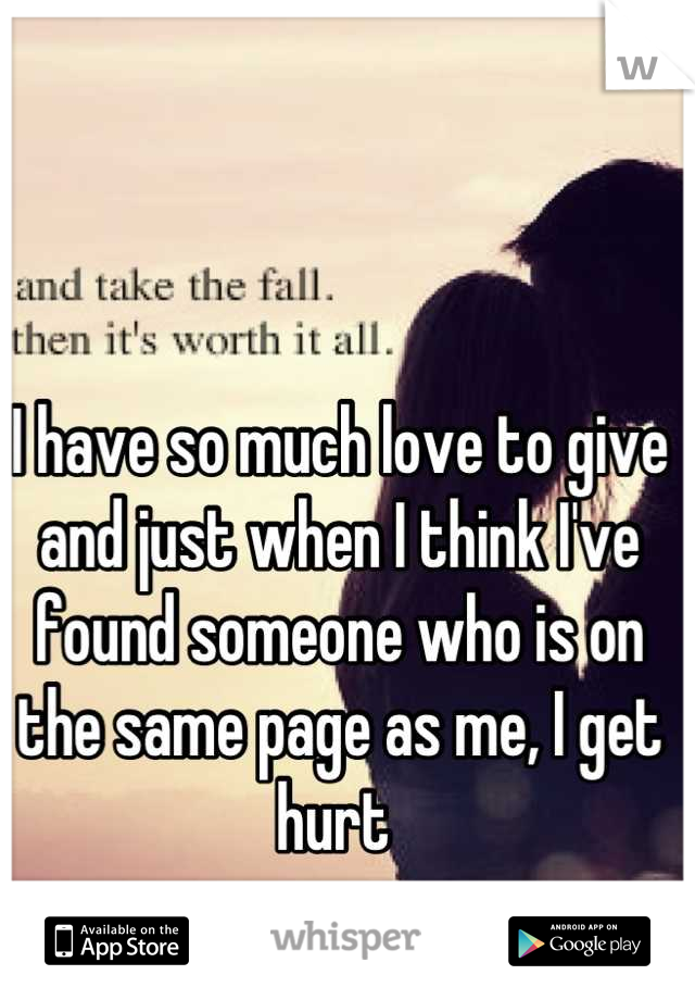 I have so much love to give and just when I think I've found someone who is on the same page as me, I get hurt 