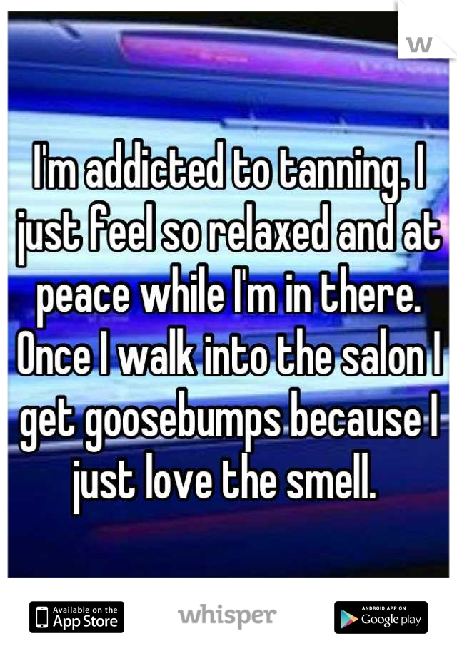 I'm addicted to tanning. I just feel so relaxed and at peace while I'm in there. Once I walk into the salon I get goosebumps because I just love the smell. 