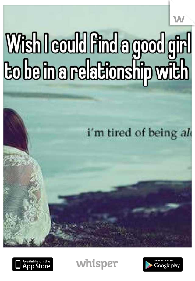 Wish I could find a good girl to be in a relationship with 