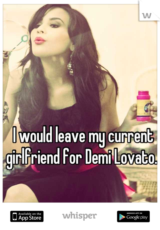 I would leave my current girlfriend for Demi Lovato. 