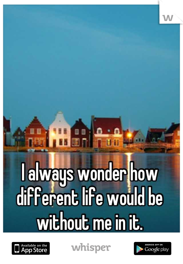 I always wonder how different life would be without me in it.