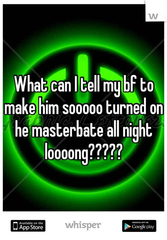 What can I tell my bf to make him sooooo turned on he masterbate all night loooong?????