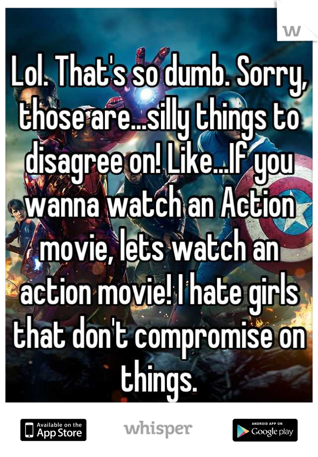 Lol. That's so dumb. Sorry, those are...silly things to disagree on! Like...If you wanna watch an Action movie, lets watch an action movie! I hate girls that don't compromise on things.