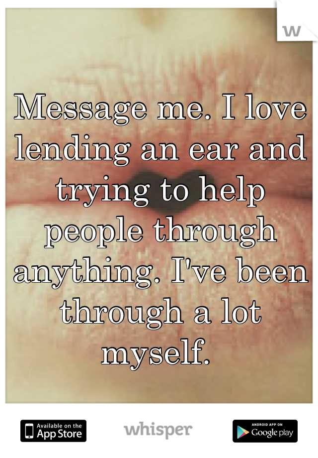 Message me. I love lending an ear and trying to help people through anything. I've been through a lot myself. 