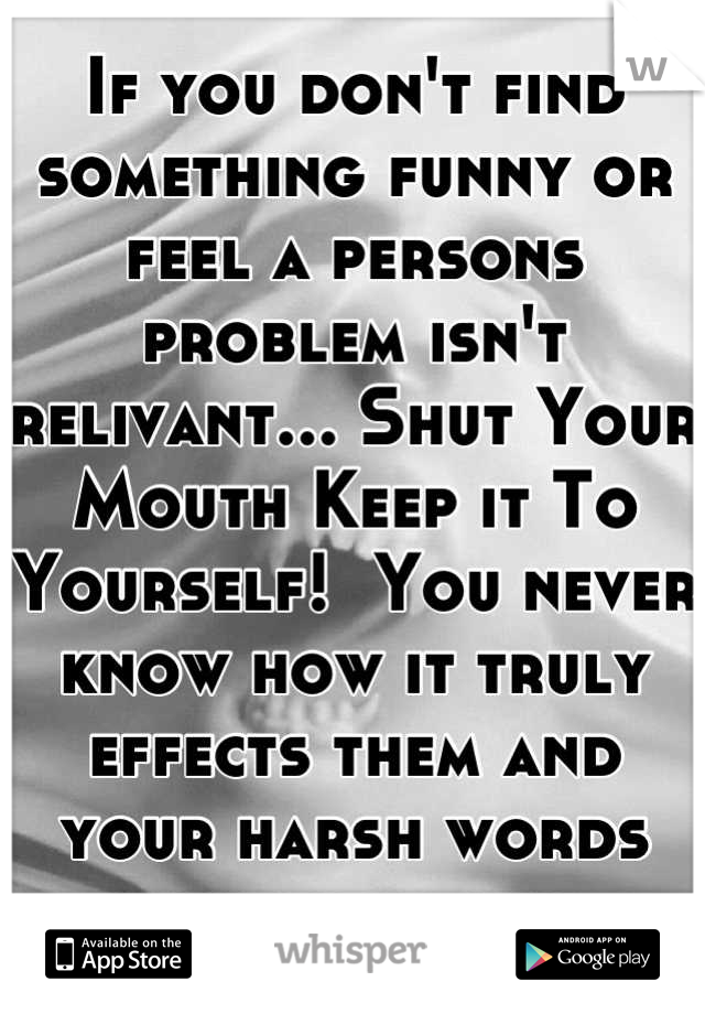 If you don't find something funny or feel a persons problem isn't relivant... Shut Your Mouth Keep it To Yourself!  You never know how it truly effects them and your harsh words dont help any.