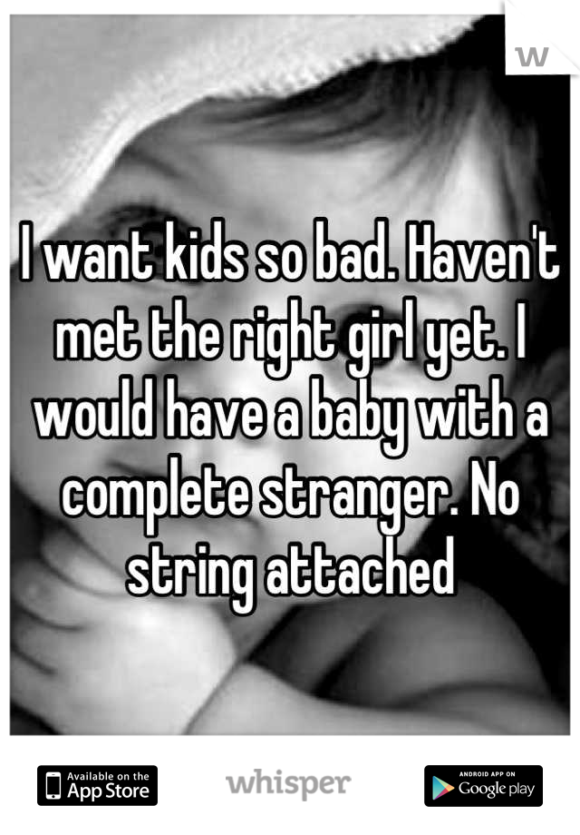 I want kids so bad. Haven't met the right girl yet. I would have a baby with a complete stranger. No string attached