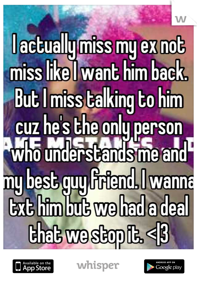 I actually miss my ex not miss like I want him back. But I miss talking to him cuz he's the only person who understands me and my best guy friend. I wanna txt him but we had a deal that we stop it. <|3