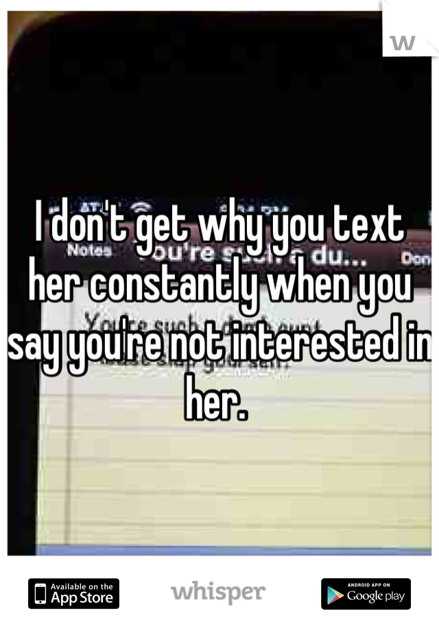 I don't get why you text her constantly when you say you're not interested in her. 