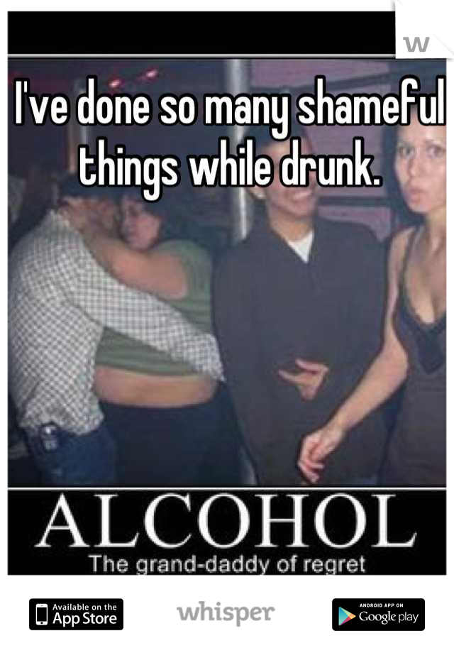 I've done so many shameful things while drunk.