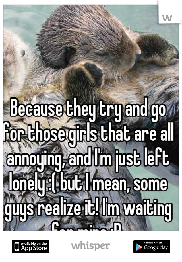 Because they try and go for those girls that are all annoying, and I'm just left lonely :( but I mean, some guys realize it! I'm waiting for mine :P 