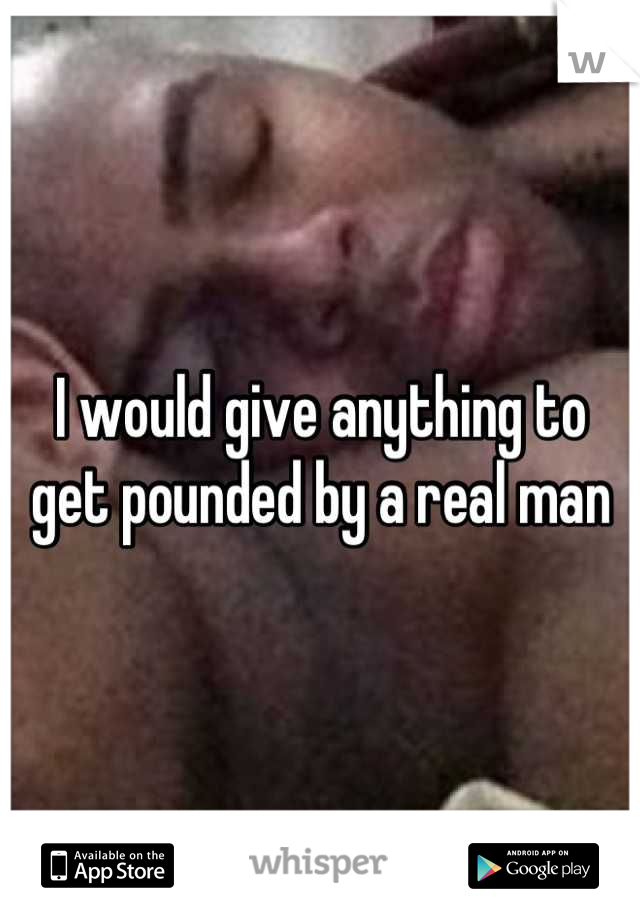 I would give anything to get pounded by a real man