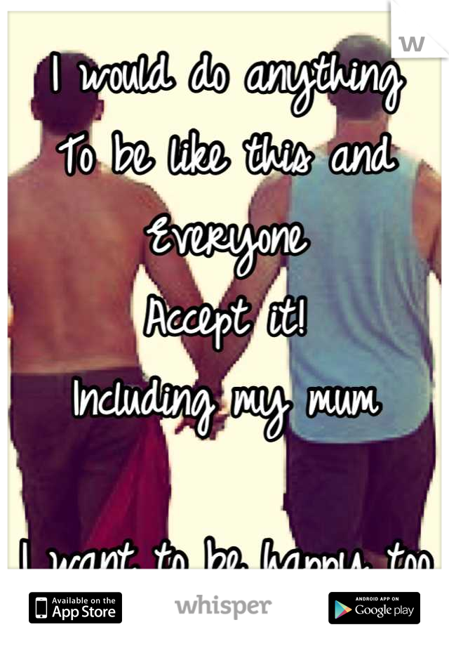 I would do anything 
To be like this and 
Everyone 
Accept it!
Including my mum

I want to be happy too