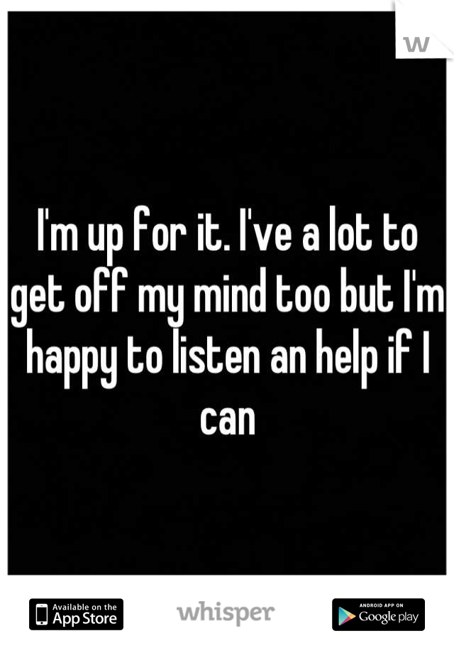 I'm up for it. I've a lot to get off my mind too but I'm happy to listen an help if I can