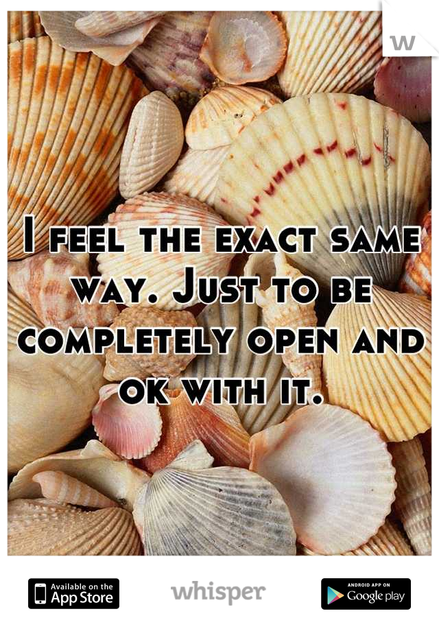 I feel the exact same way. Just to be completely open and ok with it.