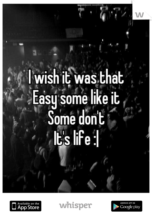 I wish it was that 
Easy some like it 
Some don't 
It's life :|