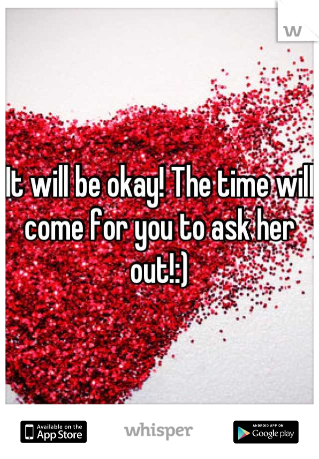 It will be okay! The time will come for you to ask her out!:)