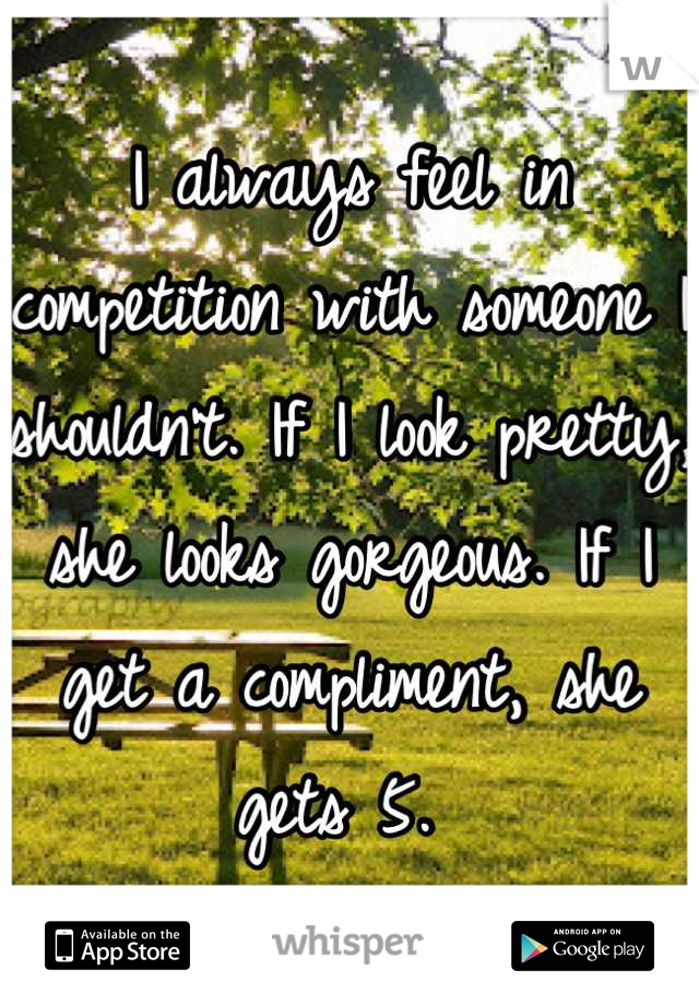 I always feel in competition with someone I shouldn't. If I look pretty, she looks gorgeous. If I get a compliment, she gets 5. 