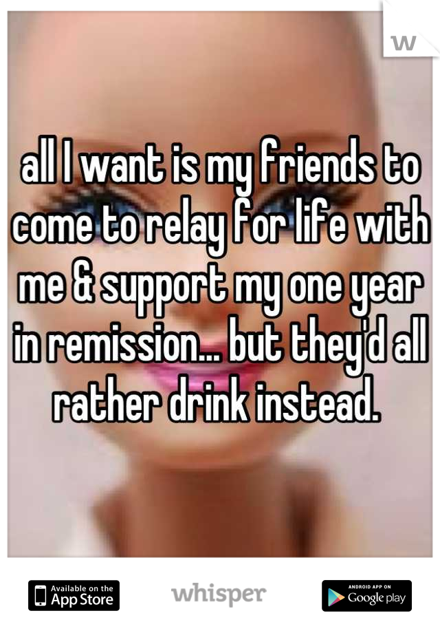 all I want is my friends to come to relay for life with me & support my one year in remission... but they'd all rather drink instead. 