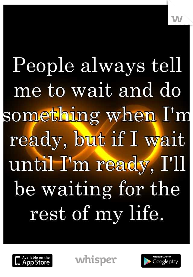 People always tell me to wait and do something when I'm ready, but if I wait until I'm ready, I'll be waiting for the rest of my life.