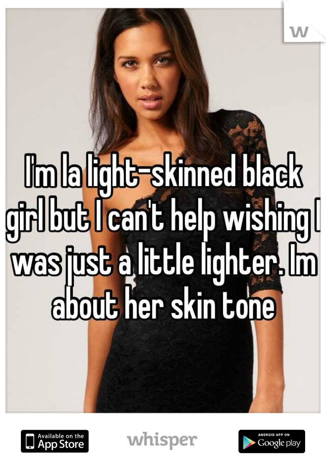 I'm la light-skinned black girl but I can't help wishing I was just a little lighter. Im about her skin tone