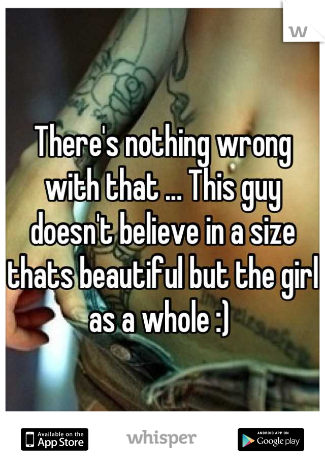 There's nothing wrong with that ... This guy doesn't believe in a size thats beautiful but the girl as a whole :) 