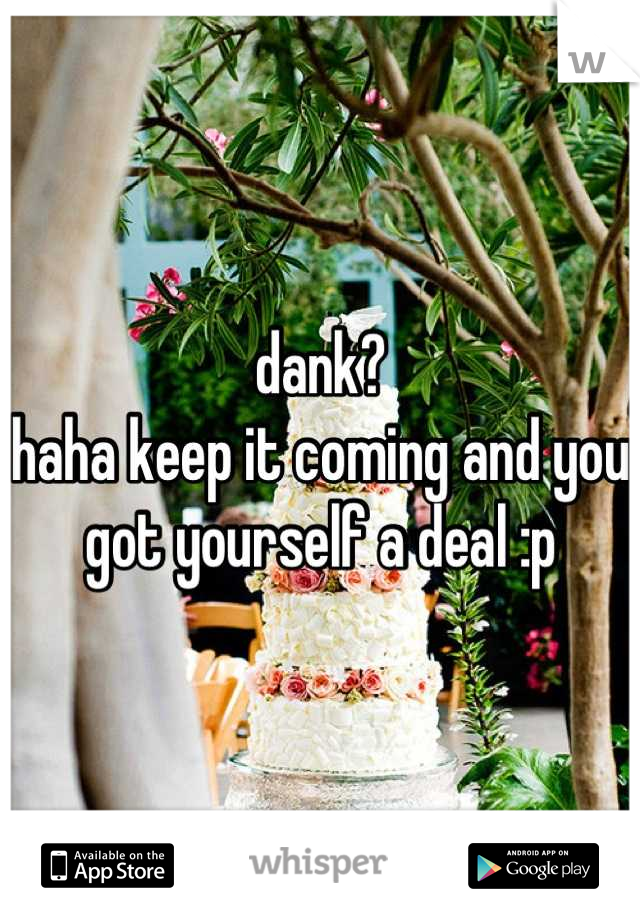 dank?
haha keep it coming and you got yourself a deal :p