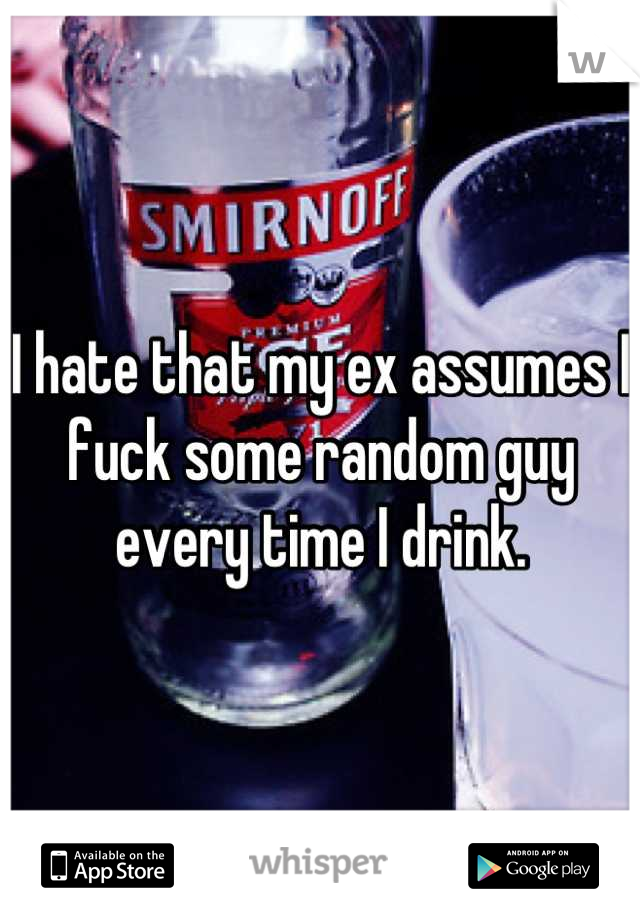 I hate that my ex assumes I fuck some random guy every time I drink.