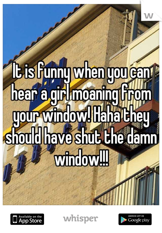 It is funny when you can hear a girl moaning from your window! Haha they should have shut the damn window!!!