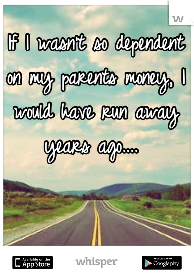 If I wasn't so dependent on my parents money, I would have run away years ago.... 